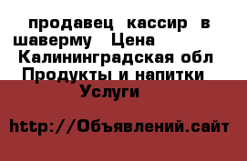 продавец -кассир  в шаверму › Цена ­ 18 000 - Калининградская обл. Продукты и напитки » Услуги   